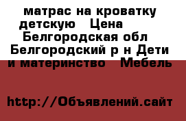 матрас на кроватку детскую › Цена ­ 400 - Белгородская обл., Белгородский р-н Дети и материнство » Мебель   